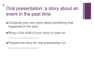 +

Oral presentation: a story about an
event in the past time
 Compose

your own story about something that
happened in the past.

 Bring

a first draft of your story to class on
_________________.

 Prepare

the story for oral presentation on
_________________.

 