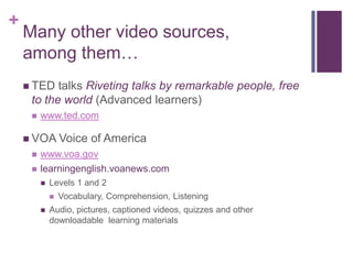 +

Many other video sources,
among them…
 TED

talks Riveting talks by remarkable people, free
to the world (Advanced learners)


www.ted.com

 VOA Voice



of America

www.voa.gov
learningenglish.voanews.com


Levels 1 and 2




Vocabulary, Comprehension, Listening

Audio, pictures, captioned videos, quizzes and other
downloadable learning materials

 