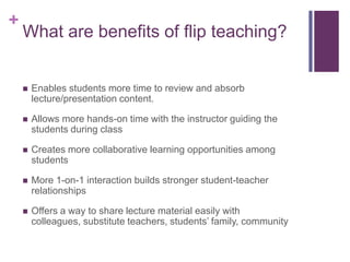 +

What are benefits of flip teaching?



Enables students more time to review and absorb
lecture/presentation content.



Allows more hands-on time with the instructor guiding the
students during class



Creates more collaborative learning opportunities among
students



More 1-on-1 interaction builds stronger student-teacher
relationships



Offers a way to share lecture material easily with
colleagues, substitute teachers, students’ family, community

 
