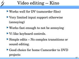 Video editing -- Kino Works well for DV (camcorder files) Very limited input support otherwise (annoying) Works fast enough to not be annoying Vi like keyboard controls. Simple edits – No complex transitions or sound editing. Good choice for home Camcorder to DVD projects 