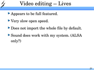 Video editing -- Lives Appears to be full featured. Very slow open speed. Does not import the whole file by default. Sound does work with my system. (ALSA only?) 