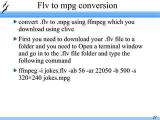 Flv to mpg conversion convert .flv to .mpg using ffmpeg which you download using clive First you need to download your .flv file to a folder and you need to Open a terminal window and go in to the .flv file folder and type the following command ffmpeg -i jokes.flv -ab 56 -ar 22050 -b 500 -s 320×240 jokes.mpg 