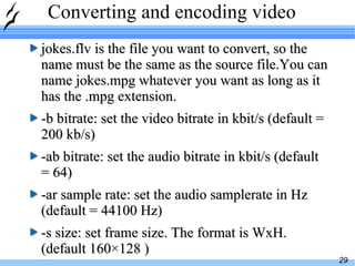 Converting and encoding video jokes.flv is the file you want to convert, so the name must be the same as the source file.You can name jokes.mpg whatever you want as long as it has the .mpg extension. -b bitrate: set the video bitrate in kbit/s (default = 200 kb/s) -ab bitrate: set the audio bitrate in kbit/s (default = 64) -ar sample rate: set the audio samplerate in Hz (default = 44100 Hz) -s size: set frame size. The format is WxH. (default 160×128 ) 