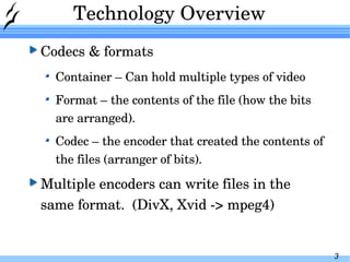 Technology Overview Codecs & formats Container – Can hold multiple types of video Format – the contents of the file (how the bits are arranged). Codec – the encoder that created the contents of the files (arranger of bits). Multiple encoders can write files in the same format.  (DivX, Xvid -> mpeg4) 