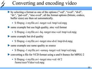 Converting and encoding video by selecting a format as one of the options (”vcd”, “svcd”, “dvd”, “dv”, “pal-vcd”, “ntsc-svcd”, all the format options (bitrate, codecs, buffer sizes) are then set automatically. $ ffmpeg -i myfile.avi -target vcd /tmp/vcd.mpg same example but use high quality, ntsc vcd format $ ffmpeg -i myfile.avi -hq -target ntsc-vcd /tmp/vcd.mpg same example but dvd quality $ ffmpeg -i myfile.avi -target ntsc-dvd /tmp/dvd.mpg same example use same quality as source $ ffmpeg -1 myfile.avi -sameq -target vcd /tmp/vcd.mpg converting a file for VCD format using a and b frames for MPEG 2 $ ffmpeg -i myfile.avi -target ntsc-vcd -bf 2 /home/user/Video/vcd.mpg 