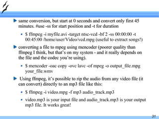 same conversion, but start at 0 seconds and convert only first 45 minutes. #use -ss for start position and -t for duration $ ffmpeg -i myfile.avi -target ntsc-vcd -bf 2 -ss 00:00:00 -t 00:45:00 /home/user/Video/vcd.mpg (useful to extract songs!) converting a file to mpeg using mencoder (poorer quality than ffmpeg I think, but that’s on my system - and it really depends on the file and the codec you’re using).  $ mencoder -oac copy -ovc lavc -of mpeg -o output_file.mpg your_file.wmv Using ffmpeg, it’s possible to rip the audio from any video file (it can convert) directly to an mp3 file like this: $ ffmpeg -i video.mpg -f mp3 audio_track.mp3 video.mp3 is your input file and audio_track.mp3 is your output mp3 file. It works great! 
