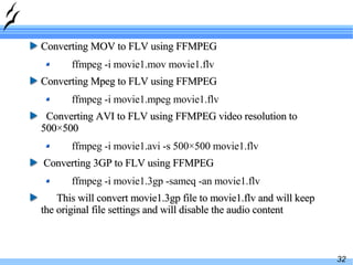 Converting MOV to FLV using FFMPEG ffmpeg -i movie1.mov movie1.flv Converting Mpeg to FLV using FFMPEG ffmpeg -i movie1.mpeg movie1.flv Converting AVI to FLV using FFMPEG video resolution to 500×500 ffmpeg -i movie1.avi -s 500×500 movie1.flv Converting 3GP to FLV using FFMPEG ffmpeg -i movie1.3gp -sameq -an movie1.flv This will convert movie1.3gp file to movie1.flv and will keep the original file settings and will disable the audio content 