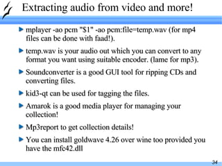 Extracting audio from video and more! mplayer -ao pcm "$1" -ao pcm:file=temp.wav (for mp4 files can be done with faad!).  temp.wav is your audio out which you can convert to any format you want using suitable encoder. (lame for mp3).  Soundconverter is a good GUI tool for ripping CDs and converting files.  kid3-qt can be used for tagging the files. Amarok is a good media player for managing your collection! Mp3report to get collection details! You can install goldwave 4.26 over wine too provided you have the mfc42.dll 