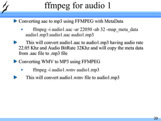 ffmpeg for audio 1 Converting aac to mp3 using FFMPEG with MetaData ffmpeg -i audio1.aac -ar 22050 -ab 32 -map_meta_data audio1.mp3:audio1.aac audio1.mp3 This will convert audio1.aac to audio1.mp3 having audio rate 22.05 Khz and Audio BitRate 32Khz and will copy the meta data from .aac file to .mp3 file Converting WMV to MP3 using FFMPEG ffmpeg -i audio1.wmv audio1.mp3 This will convert audio1.wmv file to audio1.mp3 