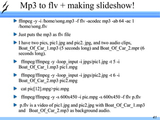 Mp3 to flv + making slideshow! ffmpeg -y -i /home/song.mp3 -f flv -acodec mp3 -ab 64 -ac 1 /home/song.flv Just puts the mp3 as flv file I have two pics, pic1.jpg and pic2. jpg, and two audio clips, Boat_Of_Car_1.mp3 (5 seconds long) and Boat_Of_Car_2.mpr (6 seconds long). ffmpeg/ffmpeg -y -loop_input -i jpgs/pic1.jpg -t 5 -i Boat_Of_Car_1.mp3 pic1.mpg ffmpeg/ffmpeg -y -loop_input -i jpgs/pic2.jpg -t 6 -i Boat_Of_Car_2.mp3 pic2.mpg cat pic[12].mpg>pic.mpg ffmpeg/ffmpeg -y -s 600x450 -i pic.mpg -s 600x450 -f flv p.flv p.flv is a video of pic1.jpg and pic2.jpg with Boat_Of_Car_1.mp3 and  Boat_Of_Car_2.mp3 as background audio. 