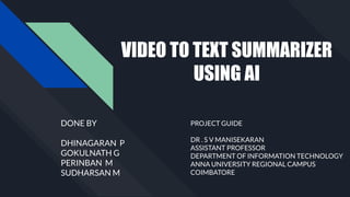 VIDEO TO TEXT SUMMARIZER
USING AI
DONE BY
DHINAGARAN P
GOKULNATH G
PERINBAN M
SUDHARSAN M
PROJECT GUIDE
DR . S V MANISEKARAN
ASSISTANT PROFESSOR
DEPARTMENT OF INFORMATION TECHNOLOGY
ANNA UNIVERSITY REGIONAL CAMPUS
COIMBATORE
 