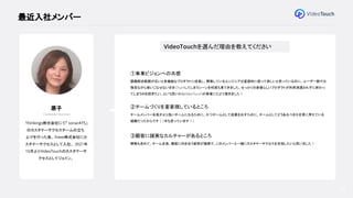 28
最近入社メンバー
原子
Customer Success
Thinkings株式会社にて「 sonarATS」
のカスタマーサクセスチームの立ち
上げを行った後、 freee株式会社にカ
スタマーサクセスとして入社。 2021年
10月よりVideoTouchのカスタマーサ
クセスとしてジョイン。
VideoTouchを選んだ理由を教えてください
①事業ビジョンへの共感
課題解決範囲が広いと多機能なプロダクトに成長し、開発しているエンジニアは直感的に使って欲しいと思っているのに、ユーザー側では
残念ながら使いこなせないままChurnしてしまうシーンを何度も見てきました。せっかくの素晴らしいプロダクトが利用浸透されずに終わっ
てしまうのを防ぎたい、という思いからVideoTouchの事業にたどり着きました！
②チームづくりを重要視しているところ
チームメンバー全員がより良いチームになるために、かつチームとして成果を出すために、チームとしてどうあるべきかを常に考えている
組織だったからです！（今も思っています！）
③顧客に誠実なカルチャーがあるところ
開発も含めて、チーム全員、顧客に向き合う姿勢が誠実で、このメンバーと一緒にカスタマーサクセスを目指したいと思いました！
 