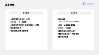 ● 会社概要
● VideoTouchとは
● 組織概要
● 募集ポジション
30
基本情報
基本制度
・ 人事評価年2回（6月、12月）
・ フルリモートワーク制度
・ 入社前に有休5日付与（初年度は10日間）
・ 完全週休2日制
・ 社会保険、労働保険完備
福利厚生
・ 特別休暇
プライベートも充実してもらうための休暇制度。
・ 月1チーム懇親会費補助
・ ピアボーナス制度
・ 通信手当（5,000円/月）
・ 書籍や外部セミナー等の補助
・ 慶弔時の支援
 