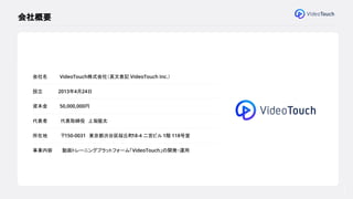 ● 会社概要
● VideoTouchとは
● 組織概要
● 募集ポジション
4
会社概要
会社名 VideoTouch株式会社（英文表記：
VideoTouch Inc.）
設立 2013年4月24日
資本金 50,000,000円
代表者 代表取締役 上坂優太
所在地 〒150-0031 東京都渋谷区桜丘町
18-4 二宮ビル 1階 118号室
事業内容 動画トレーニングプラットフォーム「VideoTouch」の開発・運用
 