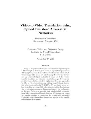 Video-to-Video Translation using
Cycle-Consistent Adversarial
Networks
Alessandro Calmanovici
Supervisor: Zhaopeng Cui
Computer Vision and Geometry Group
Institute for Visual Computing
ETH Zurich
November 27, 2019
Abstract
Image-to-image translation is the task of translating an image to
a diﬀerent style or domain given paired or unpaired image examples
at training time. Video-to-video translation however is a harder task.
Translating a video means not only learning the structural features
and appearance of objects and diﬀerent scenes but it also requires
realistic transitions and temporal consistent passages between con-
secutive frames. In this report we explore new ideas and approaches
to video-to-video translation using existing image-to-image transla-
tion networks, in particular CycleGANs. We investigate how a new
loss term of the network which takes into account the ﬂow informa-
tion between two consecutive frames can improve the performance
on the task. We focus on a speciﬁc style transfer, which is translat-
ing a video from day to night and viceversa. We compare our results
to a baseline obtained by transferring day to night with a standard
CycleGAN to each frame of our dataset and propose further possible
optimizations of the model.
1
 