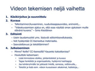 Videon tekemisen neljä vaihetta
1. Käsikirjoitus ja suunnittelu
2. Kuvaus
– Tallentaminen/kuvaaminen, ruudunkaappausvideo, animointi,..
– ”Videokuvaamisen ajatus on, että osaa näyttää oman ajatuksen muille
elävänä kuvana.” – Ismo Kiesiläinen
3. Editointi
– Usein taustamusiikit yms. löytyvät editointisovelluksesta.
– Voit hyödyntää CC-lisensoitua materiaalia.
– Saavutettavuus ja tekstittäminen?
4. Julkaiseminen
– Minne? Keille? CC-lisenssillä? Kauanko katsottavissa?
– Houkuttele katsomaan:
• Lisää kiinnostava otsikko, johdantoteksti ja kuvaus
• Tagaa henkilöitä ja organisaatioita, hyödynnä hashtageja
• Jaa kohderyhmälle tai julkisesti linkillä, somessa, nettisivuilla,..
• Tekstitä ja lisää esim. videon kuvaukseen aikaleimat, lisätietoja,..
 