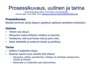 Prosessikuvaus, uutinen ja tarina
Opas laadukkaan videon suunnitteluun ja toteutukseen
Johanna Ailio, Turku AMK. 2015: julkaisut.turkuamk.fi/isbn9789522165831.pdf
Prosessikuvaus
Näyttää toiminnan alusta loppuun jaoteltuna ajallisesti perättäisiin kohtauksiin.
Uutinen
• Tärkein asia alkuun.
• Alkujuonto vastaa lehtijutun otsikkoa ja ingressiä.
• Tavoitteena, että kuva kertoo mitä ja puhe miksi.
• Käytä selkokieltä ja hyödynnä tekstiä ja grafiikkaa.
Tarina
• Kaikkea ei paljasteta alussa.
• Draaman kaaren kuusi vaihetta (Ola Ohlson)
– Alkusysäys, esittely, syventäminen, kiihdytys eli ristiriitojen kärjistyminen,
ratkaisu ja häivytys.
– Rakennetta voi hyödyntää myös dokumentissa.
 