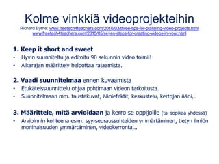 Kolme vinkkiä videoprojekteihin
Richard Byrne: www.freetech4teachers.com/2016/03/three-tips-for-planning-video-projects.html
www.freetech4teachers.com/2015/05/seven-steps-for-creating-videos-in-your.html
1. Keep it short and sweet
• Hyvin suunniteltu ja editoitu 90 sekunnin video toimii!
• Aikarajan määrittely helpottaa rajaamista.
2. Vaadi suunnitelmaa ennen kuvaamista
• Etukäteissuunnittelu ohjaa pohtimaan videon tarkoitusta.
• Suunnitelmaan mm. taustakuvat, ääniefektit, keskustelu, kertojan ääni,..
3. Määrittele, mitä arvioidaan ja kerro se oppijoille (tai sopikaa yhdessä)
• Arvioinnin kohteena esim. syy-seuraussuhteiden ymmärtäminen, tietyn ilmiön
moninaisuuden ymmärtäminen, videokerronta,..
 
