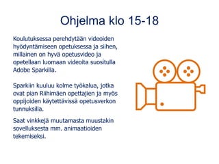 Ohjelma klo 15-18
Koulutuksessa perehdytään videoiden
hyödyntämiseen opetuksessa ja siihen,
millainen on hyvä opetusvideo ja
opetellaan luomaan videoita suositulla
Adobe Sparkilla.
Sparkiin kuuluu kolme työkalua, jotka
ovat pian Riihimäen opettajien ja myös
oppijoiden käytettävissä opetusverkon
tunnuksilla.
Saat vinkkejä muutamasta muustakin
sovelluksesta mm. animaatioiden
tekemiseksi.
 