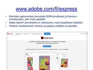 www.adobe.com/fi/express
• Riihimäen opetusverkon tunnuksilla GDPR-turvallisesti ja Premium-
ominaisuuksin, pian myös oppilaille.
• Adobe Sparkin peruskäyttö on maksutonta, myös kaupalliseen käyttöön.
• Yhdessä muokkaaminen onnistuu ja jaettuja sisältöjä voi päivittää.
 