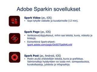 Adobe Sparkin sovellukset
Spark Video (pc, iOS)
• Sopii lyhyille videoille ja kuvatarinoille (12 min).
Spark Page (pc, iOS)
• Verkkosivut/digijulkaisut, mihin saa tekstiä, kuvia, videoita ja
linkkejä.
• Esimerkkinä Spark-ohjeet:
spark.adobe.com/page/Oo5GT5p6N4LwW
Spark Post (pc, Android, iOS)
• Postin avulla yhdistellään tekstiä, kuvia ja grafiikkaa.
Valmismalleja hyödyntäen voi luoda mm. somepostauksia,
kuvakollaaseja, julisteita ja infograafeja.
 