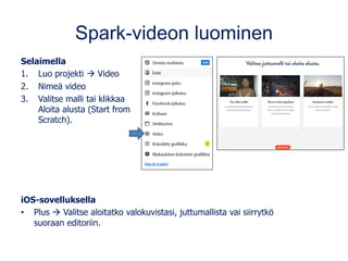 Spark-videon luominen
Selaimella
1. Luo projekti → Video
2. Nimeä video
3. Valitse malli tai klikkaa
Aloita alusta (Start from
Scratch).
iOS-sovelluksella
• Plus → Valitse aloitatko valokuvistasi, juttumallista vai siirrytkö
suoraan editoriin.
 