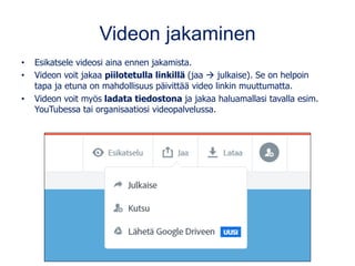 Videon jakaminen
• Esikatsele videosi aina ennen jakamista.
• Videon voit jakaa piilotetulla linkillä (jaa → julkaise). Se on helpoin
tapa ja etuna on mahdollisuus päivittää video linkin muuttumatta.
• Videon voit myös ladata tiedostona ja jakaa haluamallasi tavalla esim.
YouTubessa tai organisaatiosi videopalvelussa.
 