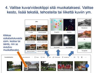 4. Valitse kuva/videoklippi sitä muokataksesi. Valitse
kesto, lisää tekstiä, tehosteita tai liikettä kuviin ym.
Klikkaa
esikatselukuvasta
esim. kestoa tai
ääntä, niin se
avautuu
muokattavaksi.
 
