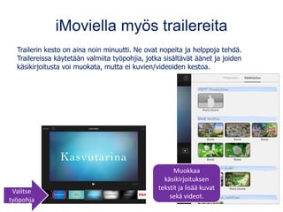 iMoviella myös trailereita
Trailerin kesto on aina noin minuutti. Ne ovat nopeita ja helppoja tehdä.
Trailereissa käytetään valmiita työpohjia, jotka sisältävät äänet ja joiden
käsikirjoitusta voi muokata, mutta ei kuvien/videoiden kestoa.
Valitse
työpohja
Muokkaa
käsikirjoituksen
tekstit ja lisää kuvat
sekä videot.
 