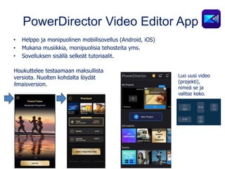 PowerDirector Video Editor App
• Helppo ja monipuolinen mobiilisovellus (Android, iOS)
• Mukana musiikkia, monipuolisia tehosteita yms.
• Sovelluksen sisällä selkeät tutoriaalit.
Houkuttelee testaamaan maksullista
versiota. Nuolten kohdalta löydät
ilmaisversion.
Luo uusi video
(projekti),
nimeä se ja
valitse koko.
 