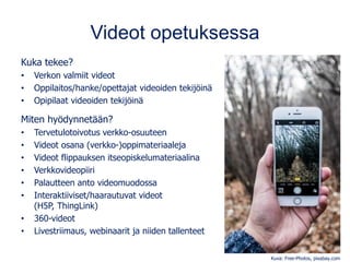 Videot opetuksessa
Kuka tekee?
• Verkon valmiit videot
• Oppilaitos/hanke/opettajat videoiden tekijöinä
• Opipilaat videoiden tekijöinä
Miten hyödynnetään?
• Tervetulotoivotus verkko-osuuteen
• Videot osana (verkko-)oppimateriaaleja
• Videot flippauksen itseopiskelumateriaalina
• Verkkovideopiiri
• Palautteen anto videomuodossa
• Interaktiiviset/haarautuvat videot
(H5P, ThingLink)
• 360-videot
• Livestriimaus, webinaarit ja niiden tallenteet
Kuva: Free-Photos, pixabay.com
 