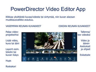 PowerDirector Video Editor App
Klikkaa yksittäistä kuvaa/videota tai siirtymää, niin kuvan alaosan
muokkausvalikko avautuu.
VASEMMAN REUNAN KUVAKKEET
Palaa video-
projekteihisi
Lisää video,
kuva tai ääni
Layerit esim.
tekstin tai
kuvan lisäys
Hups
Roskakori
OIKEAN REUNAN KUVAKKEET
Tallenna/
tee videoksi
Video ja
äänen
Asetukset
ja ohjeet
Esikatsele
 