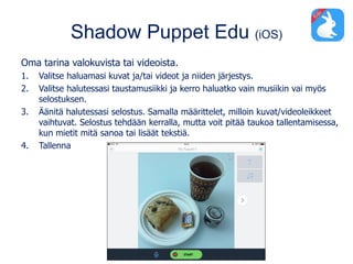 Shadow Puppet Edu (iOS)
Oma tarina valokuvista tai videoista.
1. Valitse haluamasi kuvat ja/tai videot ja niiden järjestys.
2. Valitse halutessasi taustamusiikki ja kerro haluatko vain musiikin vai myös
selostuksen.
3. Äänitä halutessasi selostus. Samalla määrittelet, milloin kuvat/videoleikkeet
vaihtuvat. Selostus tehdään kerralla, mutta voit pitää taukoa tallentamisessa,
kun mietit mitä sanoa tai lisäät tekstiä.
4. Tallenna
 