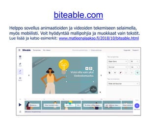 biteable.com
Helppo sovellus animaatioiden ja videoiden tekemiseen selaimella,
myös mobiilisti. Voit hyödyntää mallipohjia ja muokkaat vain tekstit.
Lue lisää ja katso esimerkit: www.matleenalaakso.fi/2018/10/biteable.html
 