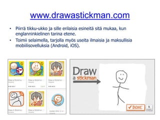 www.drawastickman.com
• Piirrä tikku-ukko ja sille erilaisia esineitä sitä mukaa, kun
englanninkielinen tarina etene.
• Toimii selaimella, tarjolla myös useita ilmaisia ja maksullisia
mobiilisovelluksia (Android, iOS).
 