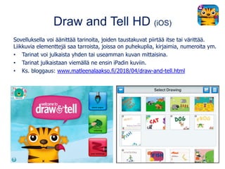 Draw and Tell HD (iOS)
Sovelluksella voi äänittää tarinoita, joiden taustakuvat piirtää itse tai värittää.
Liikkuvia elementtejä saa tarroista, joissa on puhekuplia, kirjaimia, numeroita ym.
• Tarinat voi julkaista yhden tai useamman kuvan mittaisina.
• Tarinat julkaistaan viemällä ne ensin iPadin kuviin.
• Ks. bloggaus: www.matleenalaakso.fi/2018/04/draw-and-tell.html
 