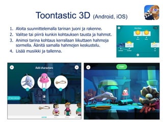 Toontastic 3D (Android, iOS)
1. Aloita suunnittelemalla tarinan juoni ja rakenne.
2. Valitse tai piirrä kunkin kohtauksen tausta ja hahmot.
3. Animoi tarina kohtaus kerrallaan liikuttaen hahmoja
sormella. Äänitä samalla hahmojen keskustelu.
4. Lisää musiikki ja tallenna.
 