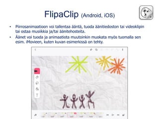 FlipaClip (Android, iOS)
• Piirrosanimaatioon voi tallentaa ääntä, tuoda äänitiedoston tai videoklipin
tai ostaa musiikkia ja/tai äänitehosteita.
• Äänet voi tuoda ja animaatiota muutoinkin muokata myös tuomalla sen
esim. iMovieen, kuten kuvan esimerkissä on tehty.
 