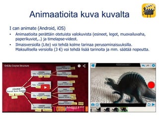 Animaatioita kuva kuvalta
I can animate (Android, iOS)
• Animaatioita perättäin otetuista valokuvista (esineet, legot, muovailuvaha,
paperikuviot,..) ja timelapse-videot.
• Ilmaisversiolla (Lite) voi tehdä kolme tarinaa perusominaisuuksilla.
Maksullisella versiolla (3 €) voi tehdä lisää tarinoita ja mm. säätää nopeutta.
 