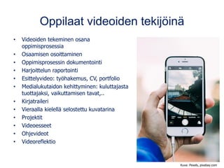 Oppilaat videoiden tekijöinä
• Videoiden tekeminen osana
oppimisprosessia
• Osaamisen osoittaminen
• Oppimisprosessin dokumentointi
• Harjoittelun raportointi
• Esittelyvideo: työhakemus, CV, portfolio
• Medialukutaidon kehittyminen: kuluttajasta
tuottajaksi, vaikuttamisen tavat,..
• Kirjatraileri
• Vieraalla kielellä selostettu kuvatarina
• Projektit
• Videoesseet
• Ohjevideot
• Videoreflektio
Kuva: Pexels, pixabay.com
 