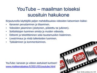 YouTube – maailman toiseksi
suosituin hakukone
Kirjautuneilla käyttäjillä paljon mahdollisuuksia videoiden katsomisen lisäksi:
• Kanavien perustaminen ja tilaaminen.
• Videoiden jakaminen (yksityinen, piilotettu tai julkinen).
• Soittolistojen luominen omista ja muiden videoista.
• Editointi ja tekstittäminen sekä taustamusiikin lisääminen.
• Livestriimaus ja niistä tallenteiden luominen.
• Tykkääminen ja kommentoiminen.
YouTube: kanavan ja videon asetukset kuntoon!
www.matleenalaakso.fi/2021/03/youtube.html
Kuva: Geralt, pixabay.com, CC0
 