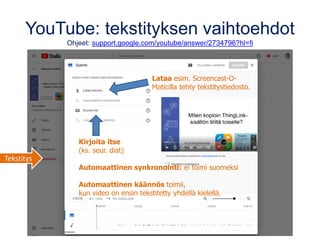 YouTube: tekstityksen vaihtoehdot
Ohjeet: support.google.com/youtube/answer/2734796?hl=fi
Kirjoita itse
(ks. seur. diat)
Automaattinen synkronointi: ei toimi suomeksi
Automaattinen käännös toimii,
kun video on ensin tekstitetty yhdellä kielellä.
Lataa esim. Screencast-O-
Maticilla tehty tekstitystiedosto.
Tekstitys
 