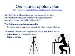 Onnistunut opetusvideo
Satu Hakanurmi: blogit.utu.fi/erappu/pedagogisesti-mielekas-video
”Opiskelijalle sisältö on kuningas ja seuraavaksi eniten
he arvostavat opettajan henkilökohtaista panosta eli
opettajan persoonan peliin laittamista.”
Tuo lisäarvoa oppimisprosessiin
• Innostaa, aktivoi, syventää, konkretisoi, tukee muistamista tms.
Teknisessä toteutuksessa opiskelijat arvostavat kahta asiaa:
• Äänenlaatu hyvä ja tasalaatuinen.
• Kuva ei tärise.
 