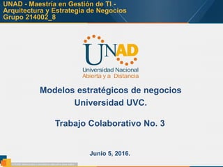 UNAD - Maestría en Gestión de TI -
Arquitectura y Estrategia de Negocios
Grupo 214002_8
Modelos estratégicos de negocios
Universidad UVC.
Junio 5, 2016.
Trabajo Colaborativo No. 3
 