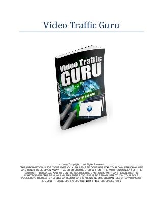 Video Traffic Guru 
Notice of Copyright All Rights Reserved 
THIS INFORMATION IS FOR YOUR EYES ONLY. THIS ENTIRE COURSE IS FOR YOUR OWN PERSONAL USE AND IS NOT TO BE GIVEN AWAY, TRADED OR DISTRIBUTED WITHOUT THE WRITTEN CONSENT OF THE AUTHOR THIS MANUAL AND THIS ENTIRE COURSE DOES NOT COME WITH ANY RESELL RIGHTS WHATSOEVER. THIS MANUAL AND THIS ENTIRE COURSE IS TO REMAIN STRICTLY IN YOUR SOLE POSSETION. THERE ARE NO GUARANTEES OF ANY KIND, NO INCOME GUARANTEES OR ANYTHING OF THE SORT. THIS REPORT IS FOR INFORMATIONAL PURPOSES ONLY  