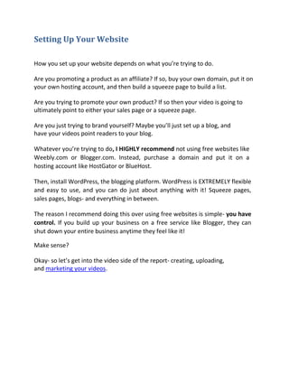 Setting Up Your Website

How you set up your website depends on what you’re trying to do.

Are you promoting a product as an affiliate? If so, buy your own domain, put it on
your own hosting account, and then build a squeeze page to build a list.

Are you trying to promote your own product? If so then your video is going to
ultimately point to either your sales page or a squeeze page.

Are you just trying to brand yourself? Maybe you’ll just set up a blog, and
have your videos point readers to your blog.

Whatever you’re trying to do, I HIGHLY recommend not using free websites like
Weebly.com or Blogger.com. Instead, purchase a domain and put it on a
hosting account like HostGator or BlueHost.

Then, install WordPress, the blogging platform. WordPress is EXTREMELY flexible
and easy to use, and you can do just about anything with it! Squeeze pages,
sales pages, blogs- and everything in between.

The reason I recommend doing this over using free websites is simple- you have
control. If you build up your business on a free service like Blogger, they can
shut down your entire business anytime they feel like it!

Make sense?

Okay- so let’s get into the video side of the report- creating, uploading,
and marketing your videos.
 
