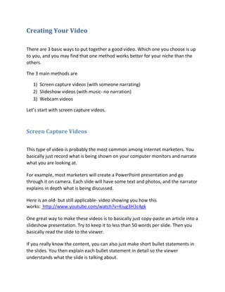 Creating Your Video

There are 3 basic ways to put together a good video. Which one you choose is up
to you, and you may find that one method works better for your niche than the
others.

The 3 main methods are

   1) Screen capture videos (with someone narrating)
   2) Slideshow videos (with music- no narration)
   3) Webcam videos

Let’s start with screen capture videos.



Screen Capture Videos


This type of video is probably the most common among internet marketers. You
basically just record what is being shown on your computer monitors and narrate
what you are looking at.

For example, most marketers will create a PowerPoint presentation and go
through it on camera. Each slide will have some text and photos, and the narrator
explains in depth what is being discussed.

Here is an old- but still applicable- video showing you how this
works: http://www.youtube.com/watch?v=Kiug3H3c4gk

One great way to make these videos is to basically just copy-paste an article into a
slideshow presentation. Try to keep it to less than 50 words per slide. Then you
basically read the slide to the viewer.

If you really know the content, you can also just make short bullet statements in
the slides. You then explain each bullet statement in detail so the viewer
understands what the slide is talking about.
 