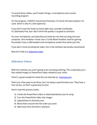 To record these videos, you’ll need 2 things: a microphone and a screen
recording program.

For the program, I HIGHLY recommend Camtasia. It’s by far the best product I’ve
used- which is why it’s a bit expensive.

If you don’t have the funds to invest right now, consider CamStudio.
It’s absolutely free, but I don’t think the quality is as good as Camtasia.

For your microphone, you basically just need any mic that can plug into your
computer. One marketer I know uses a Turtle Beach headset used for gaming.
Personally I have a $30 headset and microphone combo that works just fine.

If you don’t mind narrating the video, this is the method I personally recommend.

Now let’s look at a slideshow video.



Slideshow Videos


With this method, you aren’t going to be narrating anything. This is basically just a
few related images or PowerPoint slides related to your niche.

There’s a great sample for what this can look like on Animoto.com

There are a few ways to do these, but I’ve always used Animoto.com. They have a
free service, so that’s a good way to start.

Here’s how this process works:

   1)   Create the PowerPoint slides or download photos you’re using
   2)   Turn the PowerPoint slides into images
   3)   Upload them to Animoto.com
   4)   Move them around into the order you want
   5)   Add music from Animoto’s selection
 