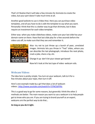 That’s it! Realize that it will take a few minutes for Animoto to create the
video, but your part doesn’t take much time at all.

Another good website to use is Video Hive. Here you can purchase video
templates, and all you have to do is edit the template to say what you want.
Personally I think that this is a better way to go than Animoto, but it does
require an investment for each video template.

Either way- when you make slideshow videos, make sure your last slide has your
domain name on there. Have that last slide play for a few seconds before the
video cuts off, to make sure that they see and remember it.

                      Also- try not to just throw up a bunch of poor, unrelated
                      images. Animoto lets you throw in “Text” slides, where you
                      can describe the last photograph, introduce the next photo,
                      crack a joke, share a tip, etc.

                      Change it up- don’t let your viewer get bored!

                      Now let’s look at the last type of video- webcam vids.



Webcam Videos
The idea here is pretty simple. You turn on your webcam, talk to it for a
few minutes about your topic, then turn it off.

Here’s one example made by a girl that does a lot of webcam
videos: http://www.youtube.com/watch?v=TJTNCSdTFRc

This is a good way to go for some reasons, but generally I think the other 2
methods are better. The main reason you want to use a webcam is to help people
get to know who you are. If you are trying to brand yourself as an expert,
webcams are the perfect way to do that…

As long as you do it right.
 
