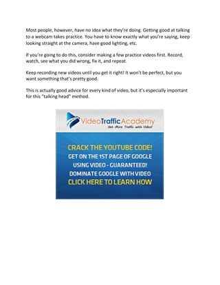 Most people, however, have no idea what they’re doing. Getting good at talking
to a webcam takes practice. You have to know exactly what you’re saying, keep
looking straight at the camera, have good lighting, etc.

If you’re going to do this, consider making a few practice videos first. Record,
watch, see what you did wrong, fix it, and repeat.

Keep recording new videos until you get it right! It won’t be perfect, but you
want something that’s pretty good.

This is actually good advice for every kind of video, but it’s especially important
for this “talking head” method.
 
